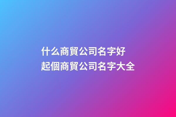 什么商貿公司名字好 起個商貿公司名字大全-第1張-公司起名-玄機派
